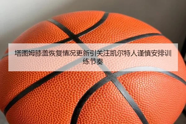 塔图姆膝盖恢复情况更新引关注凯尔特人谨慎安排训练节奏
