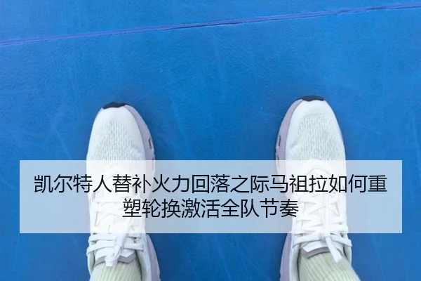 凯尔特人替补火力回落之际马祖拉如何重塑轮换激活全队节奏