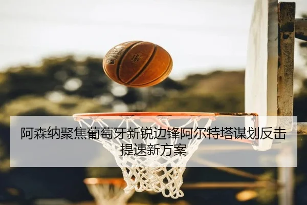 阿森纳聚焦葡萄牙新锐边锋阿尔特塔谋划反击提速新方案
